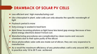 DRAWBACK OF SOLAR PV CELLS
 Less efficient and high manufacturing cost
 Like chloroplast in plant, solar cells can only absorbs the specific wavelength of
light
 Payback period is more
 Extra energy is wasted in heat form
 Most times incoming photons or light have less band gap energy Because of less
band energy electrons doesn’t knock out.
 Manufacturing procedures are complicated by clean rooms and vacuum
chambers due to their quire purity of the silicon
 Since photovoltaic solar cells are made out of silicon, they are very expensive to
manufacture
 As a result the maximum efficiency of any photovoltaic cell is only around 30%, and
in practice only 10 to 20 % are achieved
 
