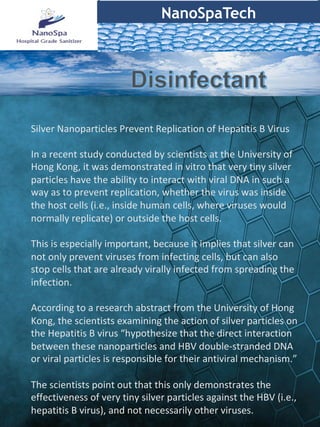 NanoSpaTech
	
Silver	Nanoparticles	Prevent	Replication	of	Hepatitis	B	Virus	
	
In	a	recent	study	conducted	by	scientists	at	the	University	of	
Hong	Kong,	it	was	demonstrated	in	vitro	that	very	tiny	silver	
particles	have	the	ability	to	interact	with	viral	DNA	in	such	a	
way	as	to	prevent	replication,	whether	the	virus	was	inside	
the	host	cells	(i.e.,	inside	human	cells,	where	viruses	would	
normally	replicate)	or	outside	the	host	cells.	
	
This	is	especially	important,	because	it	implies	that	silver	can	
not	only	prevent	viruses	from	infecting	cells,	but	can	also	
stop	cells	that	are	already	virally	infected	from	spreading	the	
infection.		
	
According	to	a	research	abstract	from	the	University	of	Hong	
Kong,	the	scientists	examining	the	action	of	silver	particles	on	
the	Hepatitis	B	virus	“hypothesize	that	the	direct	interaction	
between	these	nanoparticles	and	HBV	double-stranded	DNA	
or	viral	particles	is	responsible	for	their	antiviral	mechanism.”		
	
The	scientists	point	out	that	this	only	demonstrates	the	
effectiveness	of	very	tiny	silver	particles	against	the	HBV	(i.e.,	
hepatitis	B	virus),	and	not	necessarily	other	viruses.		
 