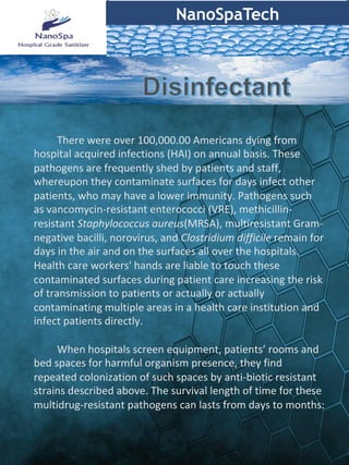 NanoSpaTech
	
	There	were	over	100,000.00	Americans	dying	from	
hospital	acquired	infections	(HAI)	on	annual	basis.	These	
pathogens	are	frequently	shed	by	patients	and	staff,	
whereupon	they	contaminate	surfaces	for	days	infect	other	
patients,	who	may	have	a	lower	immunity.	Pathogens	such	
as	vancomycin-resistant	enterococci	(VRE),	methicillin-
resistant	Staphylococcus	aureus(MRSA),	multiresistant	Gram-
negative	bacilli,	norovirus,	and	Clostridium	difficile	remain	for	
days	in	the	air	and	on	the	surfaces	all	over	the	hospitals.	
Health	care	workers'	hands	are	liable	to	touch	these	
contaminated	surfaces	during	patient	care	increasing	the	risk	
of	transmission	to	patients	or	actually	or	actually	
contaminating	multiple	areas	in	a	health	care	institution	and	
infect	patients	directly.	
	
	When	hospitals	screen	equipment,	patients’	rooms	and	
bed	spaces	for	harmful	organism	presence,	they	find	
repeated	colonization	of	such	spaces	by	anti-biotic	resistant	
strains	described	above.	The	survival	length	of	time	for	these	
multidrug-resistant	pathogens	can	lasts	from	days	to	months:	
 