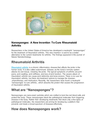 Nanosponges: A New Invention To Cure Rheumatoid
Arthritis
Researchers in the United States of America has developed a neutrophil “nanosponges”
for the treatment of rheumatoid arthritis. This new invention is said to be a better
alternative to the current treatments for arthritis. The findings appeared in the journal of
Nature Nanotechnology.
Rheumatoid Arthritis
Rheumatoid arthritis is a chronic inflammatory disease that affects the joints in the
human body. It is also called autoimmune disease, as the body’s immune system
attacks its own tissue, including the joints. The typical symptoms of arthritis are joint
pains, joint swelling, joint stiffness, and loss of joint function. The severe attack of
rheumatoid arthritis can cause joint deformity and bone erosion. There is no cure for
rheumatoid arthritis, but there are treatment options to manage the disease-
physiotherapy and medication. Recently, the researchers have found a neutrophil
‘nanosponges’ to cure arthritis., which absorbs the protein that causes the progression
of rheumatoid arthritis.
What are “Nanosponges”?
Nanosponges are nano-sized particles which are crafted to look like red blood cells and
protect the body. These nanosponges block the pathological molecules from triggering
disease in the body. Rather than developing treatments that block only a few types of
pathological molecules, the researchers are aiming for developing a platform that
prevents and treats a broad spectrum of diseases effectively.
How does Nanosponges work?
 