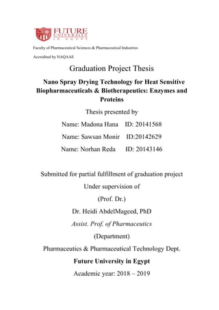 Faculty of Pharmaceutical Sciences & Pharmaceutical Industries
Accredited by NAQAAE
Graduation Project Thesis
Nano Spray Drying Technology for Heat Sensitive
Biopharmaceuticals & Biotherapeutics: Enzymes and
Proteins
Thesis presented by
Name: Madona Hana ID: 20141568
Name: Sawsan Monir ID:20142629
Name: Norhan Reda ID: 20143146
Submitted for partial fulfillment of graduation project
Under supervision of
(Prof. Dr.)
Dr. Heidi AbdelMageed, PhD
Assist. Prof. of Pharmaceutics
(Department)
Pharmaceutics & Pharmaceutical Technology Dept.
Future University in Egypt
Academic year: 2018 – 2019
 