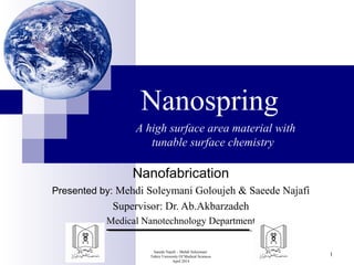Nanospring 
Nanofabrication 
Presented by: Mehdi Soleymani Goloujeh & Saeede Najafi 
Supervisor: Dr. Ab.Akbarzadeh 
Medical Nanotechnology Department 
Saeede Najafi – Mehdi Soleymani 
Tabriz University Of Medical Sciences 
April 2014 
1 
A high surface area material with 
tunable surface chemistry 
 