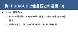 例: PUB/SUBで他言語との連携 (3)
● サーバ側はPharo
○ PULLで受け取ったメッセージの数を10で割った余り(rem)を
計算
○ 余りが0または5のときイベントとしてPUBLISHする
 