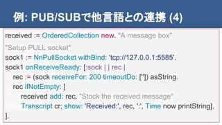 例: PUB/SUBで他言語との連携 (4)
received := OrderedCollection new. "A message box"
"Setup PULL socket"
sock1 := NnPullSocket withBind: 'tcp://127.0.0.1:5585'.
sock1 onReceiveReady: [:sock | | rec |
rec := (sock receiveFor: 200 timeoutDo: ['']) asString.
rec ifNotEmpty: [
received add: rec. "Stock the received message"
Transcript cr; show: 'Received:', rec, ':', Time now printString].
].
 