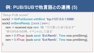 例: PUB/SUBで他言語との連携 (5)
"Setup PUB socket"
sock2 := NnPubSocket withBind: 'tcp://127.0.0.1:5586'.
sock2 onSendReady: [:sock | |rem |
rem := received size rem: 10. "10で割った余りを出す"
"余りが0か5の時、イベントとして送る"
rem = 0 ifTrue: [sock send: 'Evt:Rem0:', Time now printString].
rem = 5 ifTrue: [sock send: 'Evt:Rem5:', Time now printString].
].
 