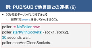 例: PUB/SUBで他言語との連携 (6)
poller := NnPoller new.
poller startWithSockets: {sock1. sock2}.
30 seconds wait.
poller stopAndCloseSockets.
● 30秒ほどポーリングして終了させる
○ 実際にはensure:を使ってstopさせること
 