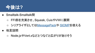 今後は?
● Smalltalk-Smalltalk間
○ FFI部を充実させ、Squeak, CuisやVWに展開
○ シリアライザとしてはMessagePackや StOMPを使える
● 他言語間
○ Node.jsやVert.xなどとつなぐと広がりがありそう
 