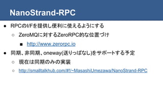 NanoStrand-RPC
● RPCのI/Fを提供し便利に使えるようにする
○ ZeroMQに対するZeroRPC的な位置づけ
■ http://www.zerorpc.io
● 同期、非同期、oneway(送りっぱなし)をサポートする予定
○ 現在は同期のみの実装
○ http://smalltalkhub.com/#!/~MasashiUmezawa/NanoStrand-RPC
 