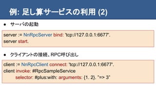 例: 足し算サービスの利用 (2)
● サーバの起動
server := NnRpcServer bind: 'tcp://127.0.0.1:6677'.
server start.
● クライアントの接続、RPC呼び出し
client := NnRpcClient connect: 'tcp://127.0.0.1:6677'.
client invoke: #RpcSampleService
selector: #plus:with: arguments: {1. 2}. ”=> 3”
 