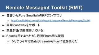 Remote Messagint Toolkit (RMT)
● 昔書いたPure SmalltalkのRPCライブラリ
○ http://smalltalkhub.com/#!/~MasashiUmezawa/RemoteMessagingToolkit
● 同期とonewayをサポート
● 某基幹系で毎日動いている
● Squeak用であったが、最近Pharo用に復活
○ シリアライザはDataStreamからFuelに置き換えた
 