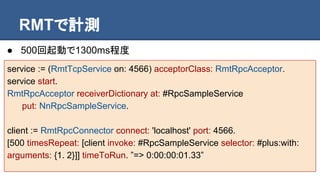 RMTで計測
● 500回起動で1300ms程度
service := (RmtTcpService on: 4566) acceptorClass: RmtRpcAcceptor.
service start.
RmtRpcAcceptor receiverDictionary at: #RpcSampleService
put: NnRpcSampleService.
client := RmtRpcConnector connect: 'localhost' port: 4566.
[500 timesRepeat: [client invoke: #RpcSampleService selector: #plus:with:
arguments: {1. 2}]] timeToRun. ”=> 0:00:00:01.33”
 