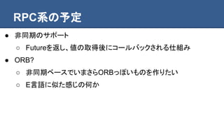RPC系の予定
● 非同期のサポート
○ Futureを返し、値の取得後にコールバックされる仕組み
● ORB?
○ 非同期ベースでいまさらORBっぽいものを作りたい
○ E言語に似た感じの何か
 