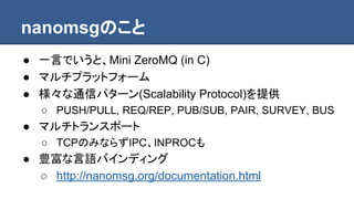 nanomsgのこと
● 一言でいうと、Mini ZeroMQ (in C)
● マルチプラットフォーム
● 様々な通信パターン(Scalability Protocol)を提供
○ PUSH/PULL, REQ/REP, PUB/SUB, PAIR, SURVEY, BUS
● マルチトランスポート
○ TCPのみならずIPC、INPROCも
● 豊富な言語バインディング
○ http://nanomsg.org/documentation.html
 