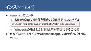 インストール(1)
● nanomsgのビルド
○ 32bitのCog VMを使う場合、32bit指定でコンパイル
○ Windowsの場合は32, 64bit用が両方できるので楽
● ビルドした共有ライブラリ(libnanomsg)をVMのディレクトリに
コピー
CFLAGS=-m32 CXXFLAGS=-m32 LDFLAGS=-m32 ./configure
 