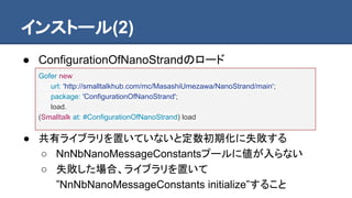 インストール(2)
● ConfigurationOfNanoStrandのロード
● 共有ライブラリを置いていないと定数初期化に失敗する
○ NnNbNanoMessageConstantsプールに値が入らない
○ 失敗した場合、ライブラリを置いて
”NnNbNanoMessageConstants initialize”すること
Gofer new
url: 'http://smalltalkhub.com/mc/MasashiUmezawa/NanoStrand/main';
package: 'ConfigurationOfNanoStrand';
load.
(Smalltalk at: #ConfigurationOfNanoStrand) load
 