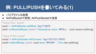 例: PULL/PUSHを書いてみる(1)
"Setup PULL socket"
sock1 := NnPullSocket withBind: 'tcp://*:5575'.
sock1 onReceiveReady: [:sock | Transcript cr; show: '#PULL: ', sock receive asString].
"Setup PUSH socket"
sock2 := NnPushSocket withConnect: 'tcp://127.0.0.1:5575'.
sock2 onSendReady: [:sock | sock send: '#PUSH: ', Time now asString].
● パイプラインな処理
● NnPullSocketで受信、NnPushSocketで送信
 