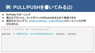 例: PULL/PUSHを書いてみる(2)
"Start a Poller for multiplexing"
poller := NnPoller startWithSockets: {sock1. sock2}.
● NnPollerでポーリング
● 異なるプロトコル、エンドポイントのSocketをまとめて登録できる
● 適切なタイミングで、onReceiveReady:, onSendReady:のコールバックが呼
び出される
 