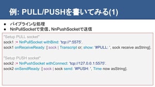 例: PULL/PUSHを書いてみる(1)
"Setup PULL socket"
sock1 := NnPullSocket withBind: 'tcp://*:5575'.
sock1 onReceiveReady: [:sock | T...
