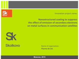 1
Innovation project name:
Nanostructured coating to suppress
the effect of emission of secondary electrons
on metal surfaces in communication satellites
Sk
Skolkovo Name of organization:
Plazma-Sk Ltd.
Moscow, 2015
 