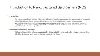 Introduction to Nanostructured Lipid Carriers (NLCs)
•Definition:
• Nanostructured Lipid Carriers (NLCs) are advanced lipid-based nanocarriers composed of a mixture
of solid and liquid lipids, designed to improve the delivery of poorly water-soluble drugs.
• NLCs combine the advantages of solid lipid nanoparticles (SLNs) and lipid emulsions, offering a
versatile platform for drug delivery.
•Importance in Drug Delivery:
• NLCs are designed to enhance drug stability, bioavailability, and controlled release, making them
ideal for delivering both hydrophilic and hydrophobic drugs.
 