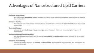 Advantages of Nanostructured Lipid Carriers
•Enhanced Drug Loading:
• NLCs have a higher drug loading capacity compared to SLNs due to the inclusion of liquid lipids, which increase the space for
drug incorporation.
•Improved Stability:
• The mixture of solid and liquid lipids minimizes the risk of crystallization, enhancing the physical stability of the drug-loaded
nanoparticles.
•Controlled Release:
• NLCs provide controlled release of drugs, ensuring sustained therapeutic effects over time, reducing the frequency of
administration.
•Biocompatibility and Biodegradability:
• Both solid and liquid lipids used in NLCs are typically biocompatible and biodegradable, making them safe for use in clinical
applications.
•Improved Bioavailability:
• The lipid core helps in improving the solubility and bioavailability of poorly soluble drugs, facilitating their absorption in the
gastrointestinal tract.
 