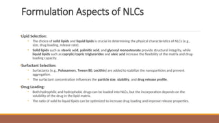 Formulation Aspects of NLCs
•Lipid Selection:
• The choice of solid lipids and liquid lipids is crucial in determining the physical characteristics of NLCs (e.g.,
size, drug loading, release rate).
• Solid lipids such as stearic acid, palmitic acid, and glyceryl monostearate provide structural integrity, while
liquid lipids such as caprylic/capric triglycerides and oleic acid increase the flexibility of the matrix and drug-
loading capacity.
•Surfactant Selection:
• Surfactants (e.g., Poloxamers, Tween 80, Lecithin) are added to stabilize the nanoparticles and prevent
aggregation.
• The surfactant concentration influences the particle size, stability, and drug release profile.
•Drug Loading:
• Both hydrophilic and hydrophobic drugs can be loaded into NLCs, but the incorporation depends on the
solubility of the drug in the lipid matrix.
• The ratio of solid to liquid lipids can be optimized to increase drug loading and improve release properties.
 