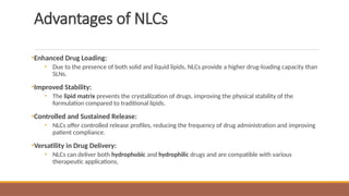 Advantages of NLCs
•Enhanced Drug Loading:
• Due to the presence of both solid and liquid lipids, NLCs provide a higher drug-loading capacity than
SLNs.
•Improved Stability:
• The lipid matrix prevents the crystallization of drugs, improving the physical stability of the
formulation compared to traditional lipids.
•Controlled and Sustained Release:
• NLCs offer controlled release profiles, reducing the frequency of drug administration and improving
patient compliance.
•Versatility in Drug Delivery:
• NLCs can deliver both hydrophobic and hydrophilic drugs and are compatible with various
therapeutic applications.
 