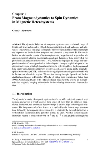 Chapter 1
From Magnetodynamics to Spin Dynamics
in Magnetic Heterosystems
Claus M. Schneider
Abstract The dynamic behavior of magnetic systems covers a broad range of
length and time scales and is of both fundamental interest and technological rele-
vance. The particular challenge in magnetic heterosystems is the need to disentangle
the responses of the individual magnetic and chemical components. In this contri-
bution we discuss the results of two complementary experimental approaches ad-
dressing element-selective magnetization and spin dynamics. Time-resolved X-ray
photoemission electron microscopy (TR-XPEEM) is employed to image the tem-
poral evolution of the magnetization in interlayer exchange-coupled trilayers in the
picosecond regime with high lateral resolution. In order to address the femtosecond
time scale with element selectivity, we developed a novel pump-probe magneto-
optical Kerr effect (MOKE) technique involving higher harmonic generation (HHG)
in the extreme ultraviolet regime. We are able to map the spin dynamics of the in-
dividual constituents in Permalloy (Ni80Fe20) with a time resolution of better than
100 fs. Combining PEEM with HHG excitation may pave the way to an element-
selective magnetic imaging technique in the lab offering femtosecond time resolu-
tion.
1.1 Introduction
The dynamic behavior of magnetic systems involves a wide variety of physical phe-
nomena and covers a broad range of time scales of more than 23 orders of mag-
nitude. Moreover, this enormous dynamic range is also of high technological rele-
vance. The long-term end of the time axis is marked by the data storage retention
time deﬁned by the magnetic storage industry. It relates to the thermal stability of a
written bit of information for a period of at least 10 years. Another technologically
important regime is located between 10−9 and 10−12 s and governs fast magnetic
C.M. Schneider (B)
Peter Grünberg Institut (PGI-6), Forschungszentrum Jülich, 52425 Jülich, Germany
e-mail: c.m.schneider@fz-juelich.de
C.M. Schneider
Fakultät f. Physik und CENIDE, Universität Duisburg-Essen, 47048 Duisburg, Germany
B. Akta¸s, F. Mikailzade (eds.), Nanostructured Materials for Magnetoelectronics,
Springer Series in Materials Science 175, DOI 10.1007/978-3-642-34958-4_1,
© Springer-Verlag Berlin Heidelberg 2013
1
 