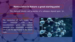 Nanoscience in Nature: a great starting point
The interaction of light, water, and
other materials with these
nanostructures gives the natural
materials some remarkable properties
which can be appreciated at the macro
scale.
The chemical identity and properties of a substance depend upon its
molecular structure
 