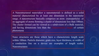 A Nanostructured material(or a nanomaterial) is defined as a solid
material characterized by at least one dimension in the nanometer
range. A nanostructure basically comprises an atom (nanoparticle) or
an aggregate of atoms forming a cluster of dimensions less than 100nm.
The cluster formed can be viewed as a subdivision of a Bulk material,
and having dimensions less than the Characteristic length of certain
phenomena
Nano structures are those which have a characteristic length scale
within 100nm. Particle diameter, grain size, layer thickness, or width of
a conduction line on a device are examples of length scales.
Nanostructures
 