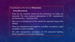 Classification on the basis of Dimensions
1. Zero-dimensional:
 These are the materials wherein all the dimensions are within the
nanoscale. The most common representation of 0D nanomaterials
areNanoparticles – Quantum Dots
 They have no dimension or 0-D, outside the nanoscale (larger than
100nm)
 These are nanoparticles that might be crystalline, amorphous, single
crystalline, or polycrystalline.
 The term nanoparticles encompass all 0-D nanosized building
blocks (regardless of size and morphology).
 