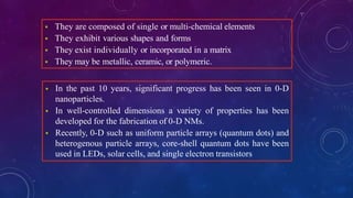  They are composed of single or multi-chemical elements
 They exhibit various shapes and forms
 They exist individually or incorporated in a matrix
 They may be metallic, ceramic, or polymeric.
 In the past 10 years, significant progress has been seen in 0-D
nanoparticles.
 In well-controlled dimensions a variety of properties has been
developed for the fabrication of 0-D NMs.
 Recently, 0-D such as uniform particle arrays (quantum dots) and
heterogenous particle arrays, core-shell quantum dots have been
used in LEDs, solar cells, and single electron transistors
 