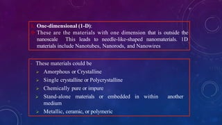 1. One-dimensional (1-D):
 These are the materials with one dimension that is outside the
nanoscale This leads to needle-like-shaped nanomaterials. 1D
materials include Nanotubes, Nanorods, and Nanowires
- These materials could be
 Amorphous or Crystalline
 Single crystalline or Polycrystalline
 Chemically pure or impure
 Stand-alone materials or embedded in within another
medium
 Metallic, ceramic, or polymeric
 
