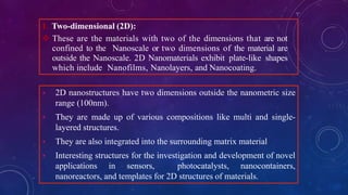1. Two-dimensional (2D):
 These are the materials with two of the dimensions that are not
confined to the Nanoscale or two dimensions of the material are
outside the Nanoscale. 2D Nanomaterials exhibit plate-like shapes
which include Nanofilms, Nanolayers, and Nanocoating.
 2D nanostructures have two dimensions outside the nanometric size
range (100nm).
 They are made up of various compositions like multi and single-
layered structures.
 They are also integrated into the surrounding matrix material
 Interesting structures for the investigation and development of novel
applications in sensors, photocatalysts, nanocontainers,
nanoreactors, and templates for 2D structures of materials.
 
