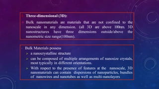 1. Three-dimensional (3D):
 Bulk nanomaterials are materials that are not confined to the
nanoscale in any dimension. (all 3D are above 100nm. 3D
nanostructures have three dimensions outside/above the
nanometric size range(100nm).
- Bulk Materials possess
 a nanocrystalline structure
 can be composed of multiple arrangements of nanosize crystals,
most typically in different orientations.
 With respect to the presence of features at the nanoscale, 3D
nanomaterials can contain dispersions of nanoparticles, bundles
of nanowires and nanotubes as well as multi-nanolayers
 