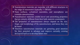  Nanostructure materials are materials with different structures in
the range of nanometers (typically 1–100 nm)
 Nano surfaces, cylindrical nanotubes, and nanospheres are
common nanostructures.
 Nanostructure materials exhibit novel and astonishing properties
that are entirely different from their bulk material counterparts
 The properties of nanostructures always depend on the size,
shape, and morphology of the nanostructures, and hence they can
be tuned
 Therefore nanostructure materials are garnering great attention
for their potential to advance and improve currently existing
devices as well as to develop future ones
 