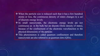  When the particle size is reduced such that it has a few hundred
atoms or less, the continuous density of states changes to a set
of discrete energy levels
 In small nanocrystals, the electronic energy levels are not
continuous as in the bulk but are discrete (finite density of states),
because of the confinement of the electronic wavefunction to the
physical dimensions of the particles
 This phenomenon is called quantum confinement and therefore
nanocrystals are also referred to as quantum dots (QDs).
 