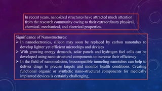 In recent years, nanosized structures have attracted much attention
from the research community owing to their extraordinary physical,
chemical, mechanical, and electrical properties.
Significance of Nanostructures:
 In nanoelectronics, silicon may soon be replaced by carbon nanotubes to
develop lighter yet efficient microchips and devices
 With growing energy demands, solar panels and hydrogen fuel cells can be
developed using nano structural components to increase their efficiency
 In the field of nanomedicine, biocompatible tunneling nanotubes can help to
deliver drugs to precise targets and monitor health conditions. Creating
functional organic or synthetic nano-structural components for medically
implanted devices is certainly challenging,.
 