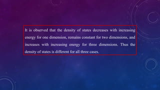 It is observed that the density of states decreases with increasing
energy for one dimension, remains constant for two dimensions, and
increases with increasing energy for three dimensions. Thus the
density of states is different for all three cases.
 