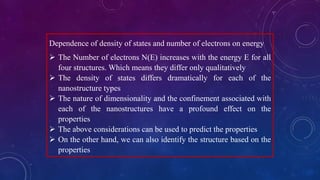 Dependence of density of states and number of electrons on energy
 The Number of electrons N(E) increases with the energy E for all
four structures. Which means they differ only qualitatively
 The density of states differs dramatically for each of the
nanostructure types
 The nature of dimensionality and the confinement associated with
each of the nanostructures have a profound effect on the
properties
 The above considerations can be used to predict the properties
 On the other hand, we can also identify the structure based on the
properties
 