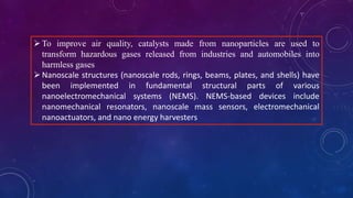 To improve air quality, catalysts made from nanoparticles are used to
transform hazardous gases released from industries and automobiles into
harmless gases
Nanoscale structures (nanoscale rods, rings, beams, plates, and shells) have
been implemented in fundamental structural parts of various
nanoelectromechanical systems (NEMS). NEMS-based devices include
nanomechanical resonators, nanoscale mass sensors, electromechanical
nanoactuators, and nano energy harvesters
 