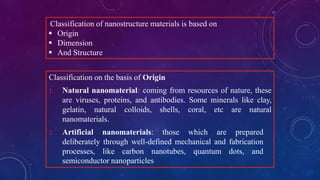 Classification of nanostructure materials is based on
 Origin
 Dimension
 And Structure
Classification on the basis of Origin
1. Natural nanomaterial: coming from resources of nature, these
are viruses, proteins, and antibodies. Some minerals like clay,
gelatin, natural colloids, shells, coral, etc are natural
nanomaterials.
2. Artificial nanomaterials: those which are prepared
deliberately through well-defined mechanical and fabrication
processes, like carbon nanotubes, quantum dots, and
semiconductor nanoparticles
 