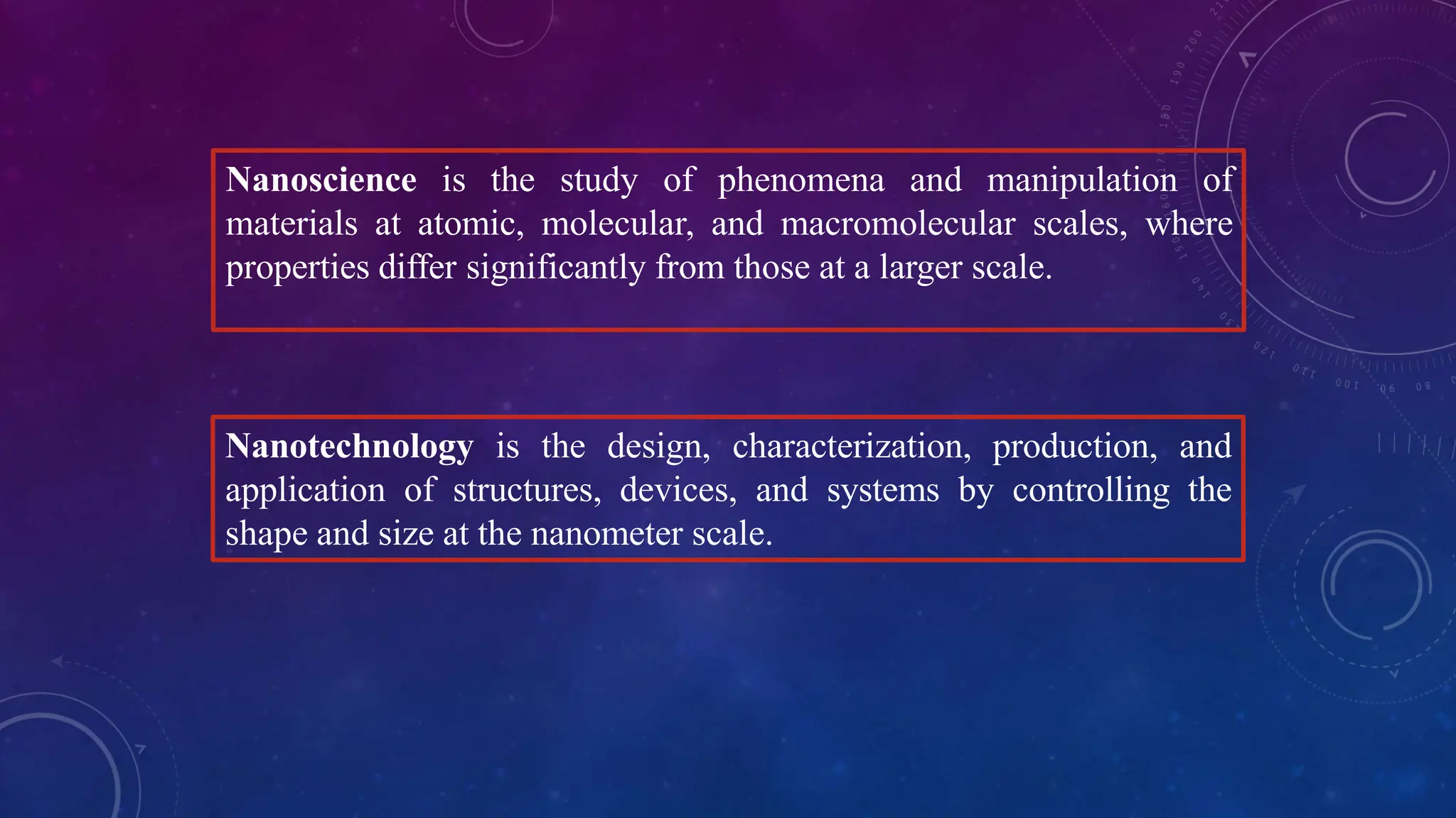 Nanoscience is the study of phenomena and manipulation of
materials at atomic, molecular, and macromolecular scales, where
properties differ significantly from those at a larger scale.
Nanotechnology is the design, characterization, production, and
application of structures, devices, and systems by controlling the
shape and size at the nanometer scale.
 