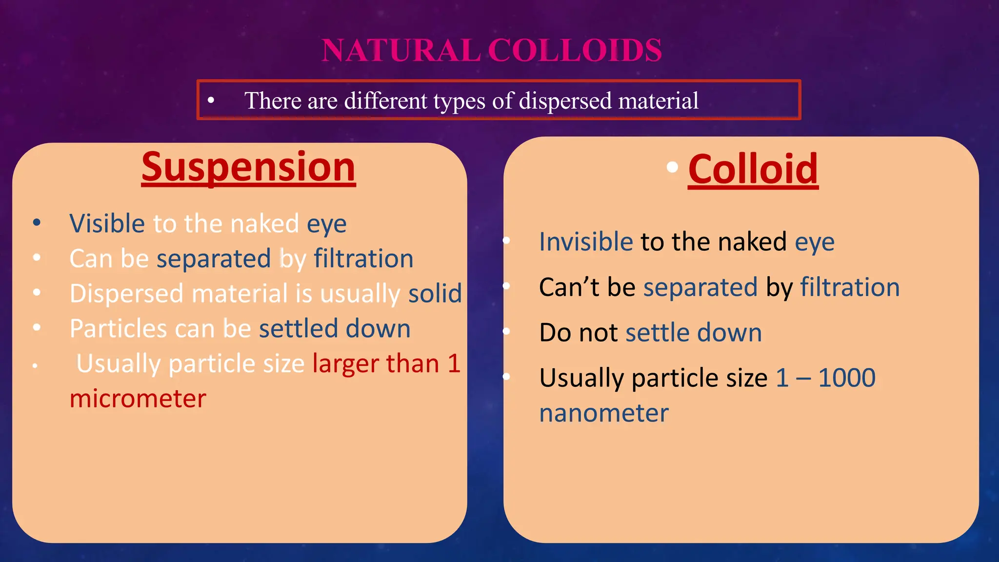 NATURAL COLLOIDS
• Colloid
• Invisible to the naked eye
• Can’t be separated by filtration
• Do not settle down
• Usually particle size 1 – 1000
nanometer
• Visible to the naked eye
• Can be separated by filtration
• Dispersed material is usually solid
• Particles can be settled down
• Usually particle size larger than 1
micrometer
Suspension
• There are different types of dispersed material
 