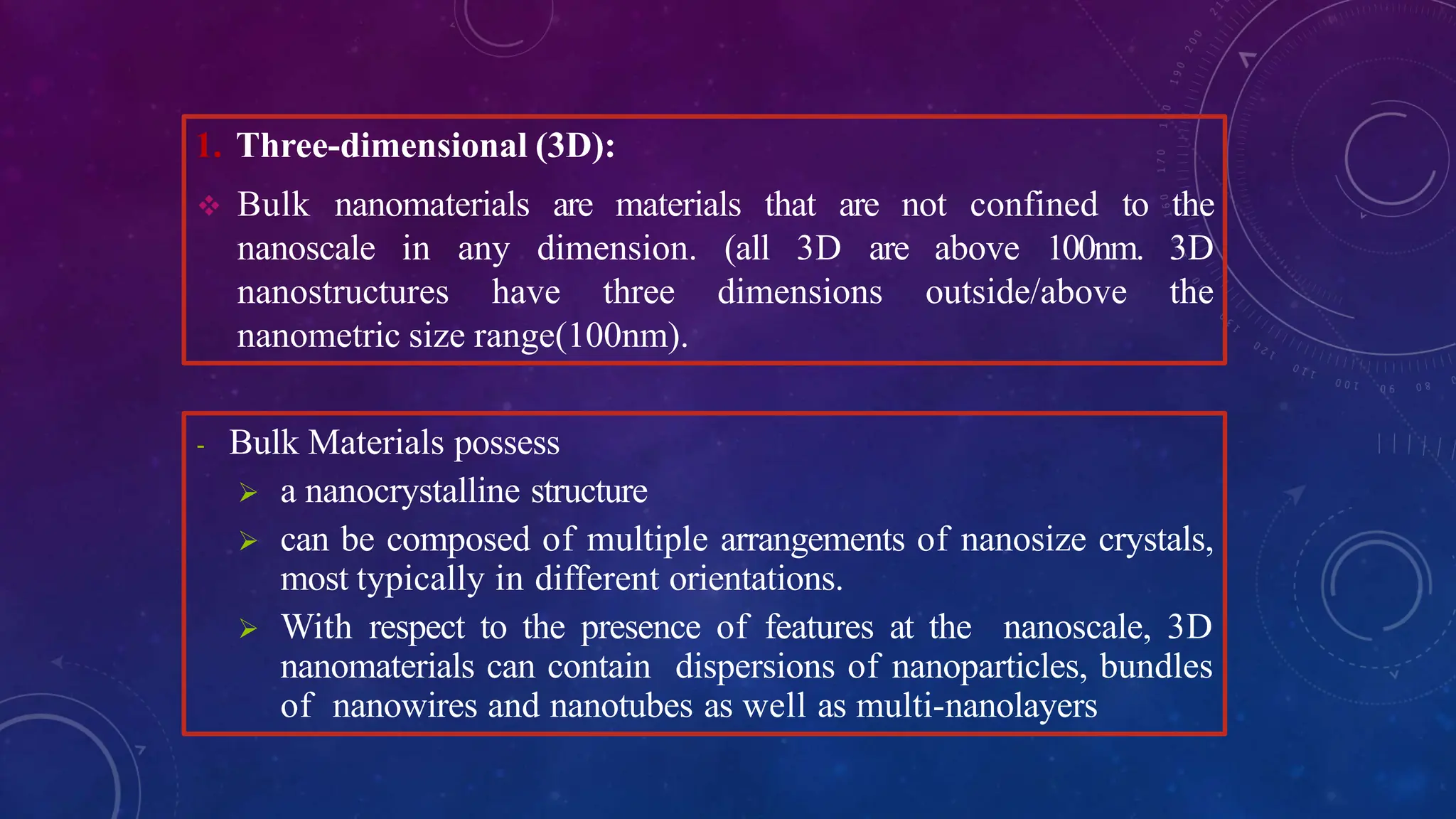 1. Three-dimensional (3D):
 Bulk nanomaterials are materials that are not confined to the
nanoscale in any dimension. (all 3D are above 100nm. 3D
nanostructures have three dimensions outside/above the
nanometric size range(100nm).
- Bulk Materials possess
 a nanocrystalline structure
 can be composed of multiple arrangements of nanosize crystals,
most typically in different orientations.
 With respect to the presence of features at the nanoscale, 3D
nanomaterials can contain dispersions of nanoparticles, bundles
of nanowires and nanotubes as well as multi-nanolayers
 