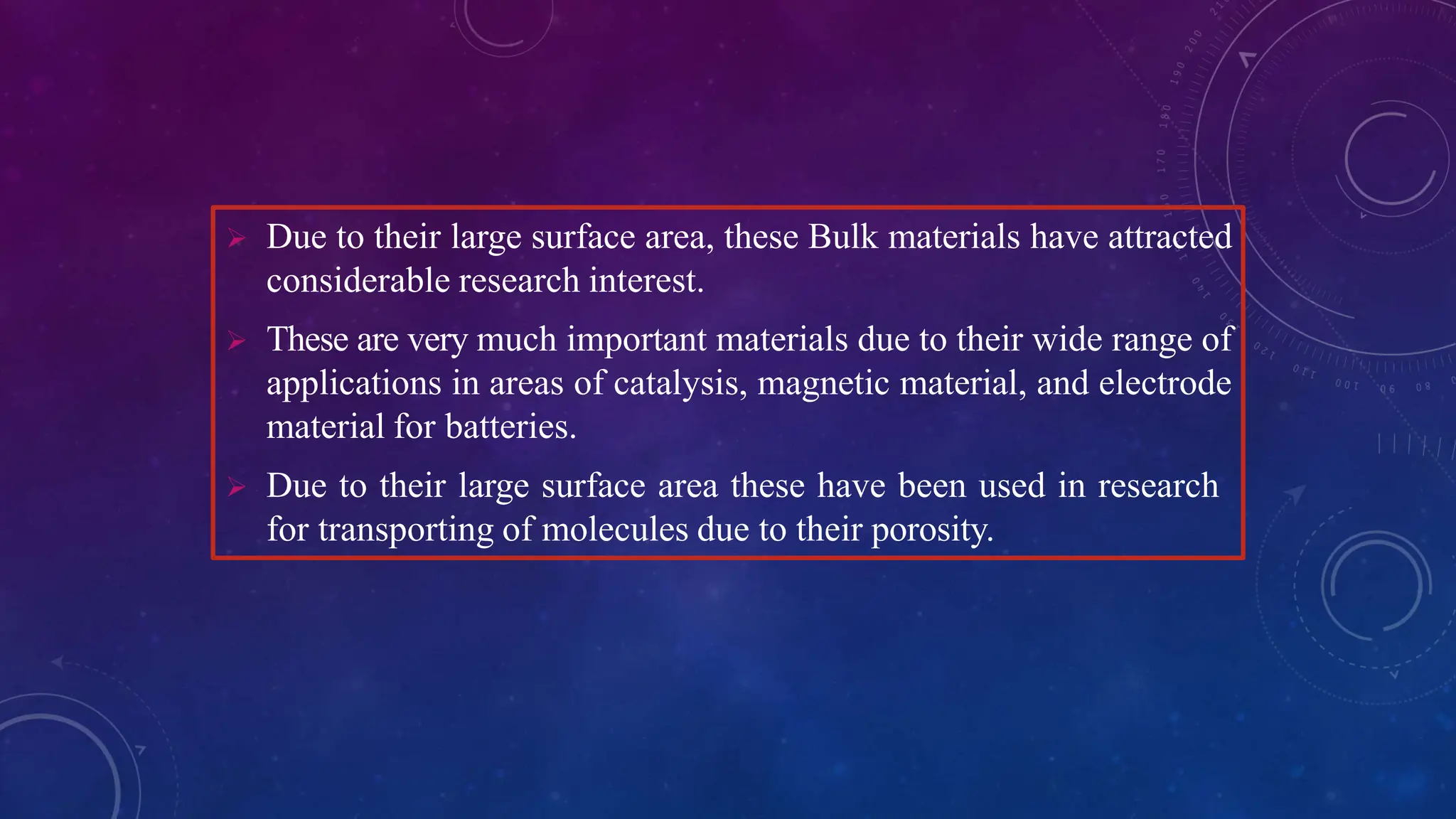  Due to their large surface area, these Bulk materials have attracted
considerable research interest.
 These are very much important materials due to their wide range of
applications in areas of catalysis, magnetic material, and electrode
material for batteries.
 Due to their large surface area these have been used in research
for transporting of molecules due to their porosity.
 