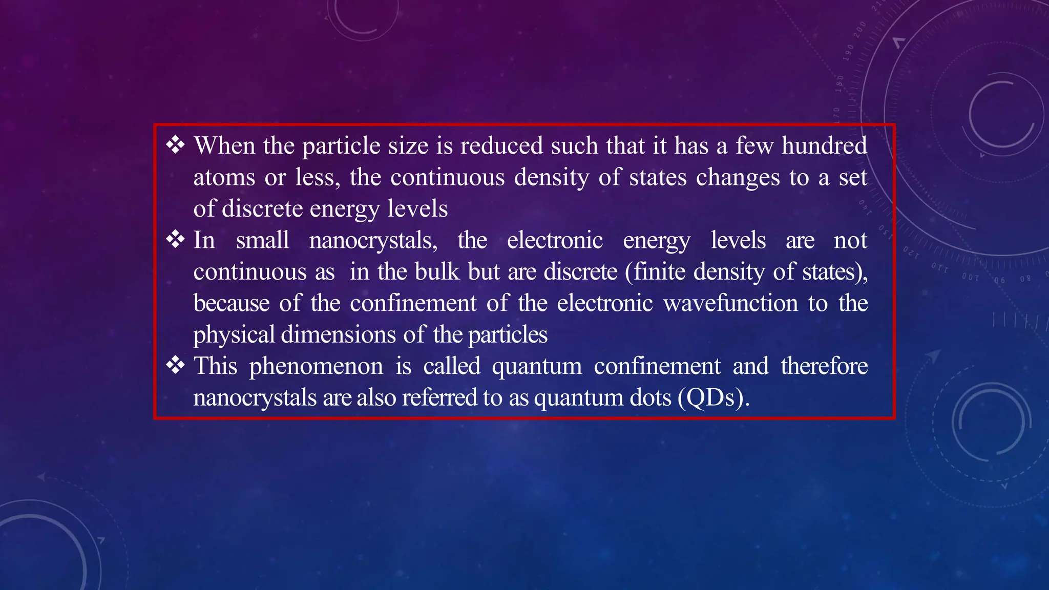  When the particle size is reduced such that it has a few hundred
atoms or less, the continuous density of states changes to a set
of discrete energy levels
 In small nanocrystals, the electronic energy levels are not
continuous as in the bulk but are discrete (finite density of states),
because of the confinement of the electronic wavefunction to the
physical dimensions of the particles
 This phenomenon is called quantum confinement and therefore
nanocrystals are also referred to as quantum dots (QDs).
 