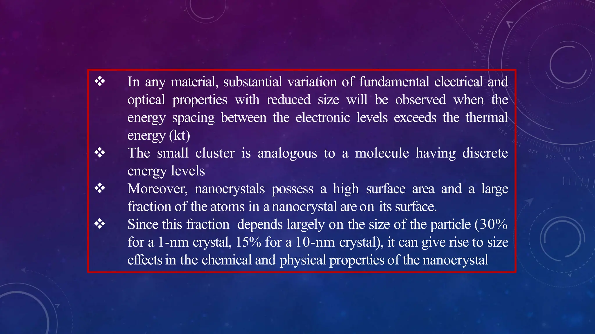  In any material, substantial variation of fundamental electrical and
optical properties with reduced size will be observed when the
energy spacing between the electronic levels exceeds the thermal
energy (kt)
 The small cluster is analogous to a molecule having discrete
energy levels
 Moreover, nanocrystals possess a high surface area and a large
fraction of the atoms in ananocrystal areon its surface.
 Since this fraction depends largely on the size of the particle (30%
for a 1-nm crystal, 15% for a 10-nm crystal), it can give rise to size
effects in the chemical and physical properties of the nanocrystal
 