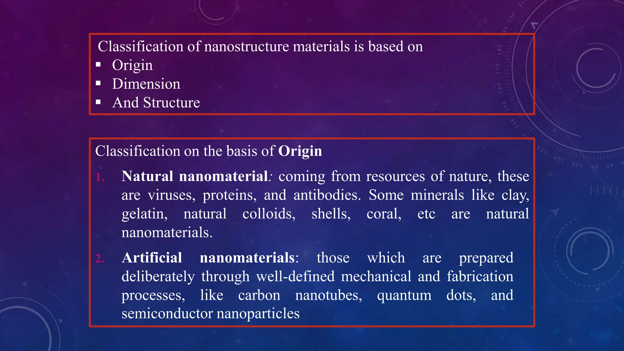 Classification of nanostructure materials is based on
 Origin
 Dimension
 And Structure
Classification on the basis of Origin
1. Natural nanomaterial: coming from resources of nature, these
are viruses, proteins, and antibodies. Some minerals like clay,
gelatin, natural colloids, shells, coral, etc are natural
nanomaterials.
2. Artificial nanomaterials: those which are prepared
deliberately through well-defined mechanical and fabrication
processes, like carbon nanotubes, quantum dots, and
semiconductor nanoparticles
 
