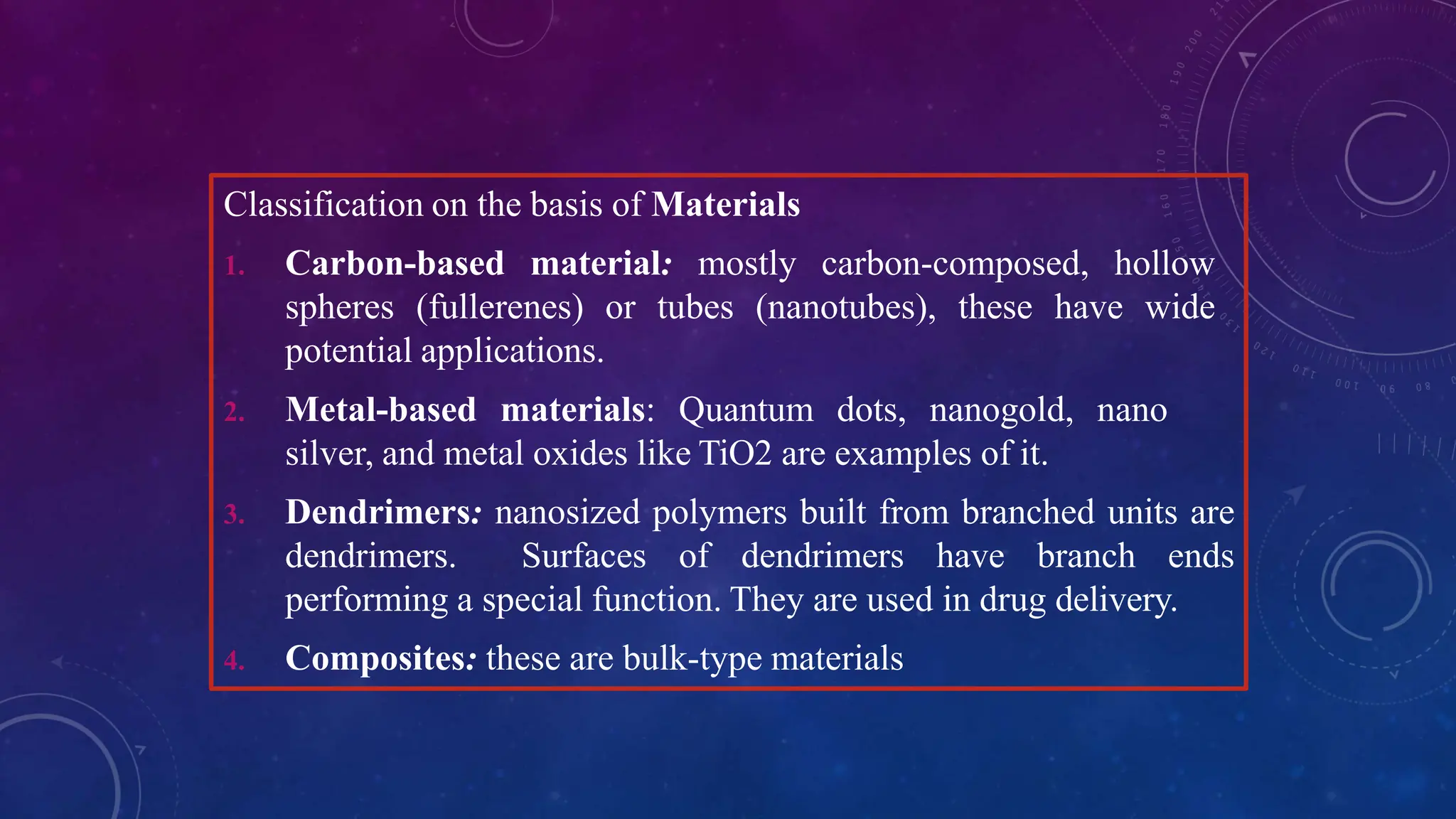 Classification on the basis of Materials
1. Carbon-based material: mostly carbon-composed, hollow
spheres (fullerenes) or tubes (nanotubes), these have wide
potential applications.
2. Metal-based materials: Quantum dots, nanogold, nano
silver, and metal oxides like TiO2 are examples of it.
3. Dendrimers: nanosized polymers built from branched units are
dendrimers. Surfaces of dendrimers have branch ends
performing a special function. They are used in drug delivery.
4. Composites: these are bulk-type materials
 